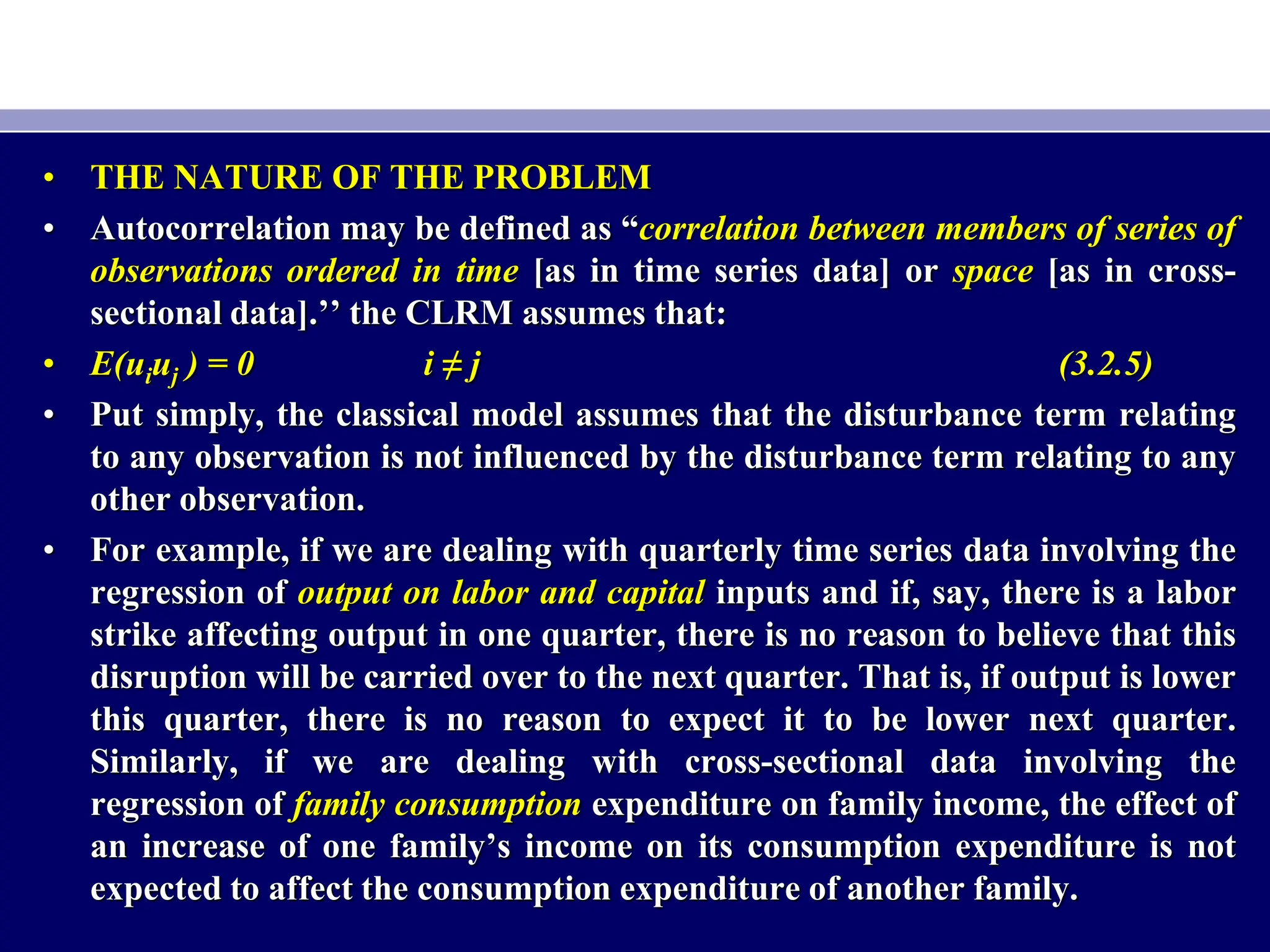 • THE NATURE OF THE PROBLEM
• Autocorrelation may be defined as “correlation between members of series of
observations ordered in time [as in time series data] or space [as in cross-
sectional data].’’ the CLRM assumes that:
• E(uiuj ) = 0 i ≠ j (3.2.5)
• Put simply, the classical model assumes that the disturbance term relating
to any observation is not influenced by the disturbance term relating to any
other observation.
• For example, if we are dealing with quarterly time series data involving the
regression of output on labor and capital inputs and if, say, there is a labor
strike affecting output in one quarter, there is no reason to believe that this
disruption will be carried over to the next quarter. That is, if output is lower
this quarter, there is no reason to expect it to be lower next quarter.
Similarly, if we are dealing with cross-sectional data involving the
regression of family consumption expenditure on family income, the effect of
an increase of one family’s income on its consumption expenditure is not
expected to affect the consumption expenditure of another family.
 