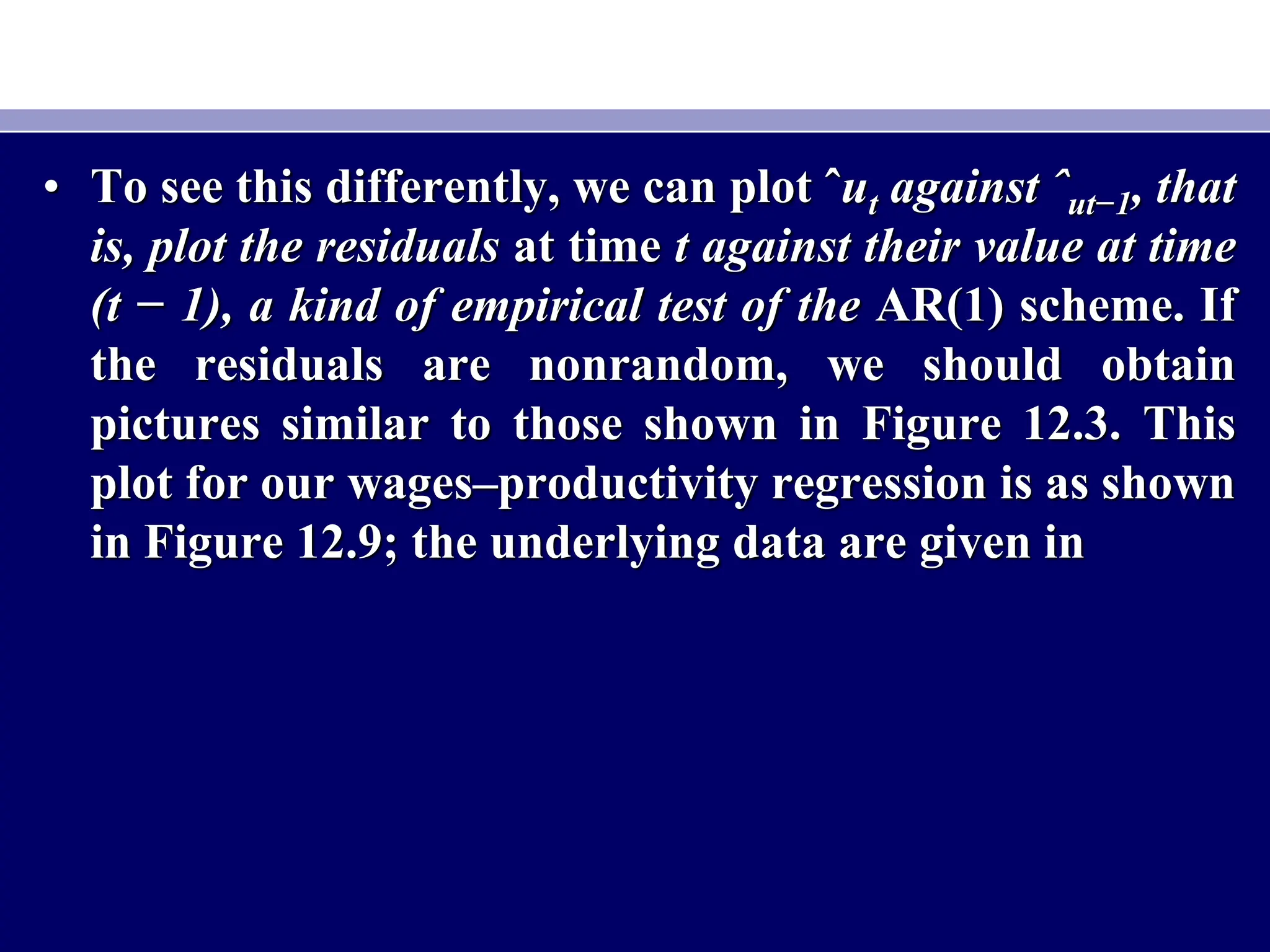 • To see this differently, we can plot ˆut against ˆut−1, that
is, plot the residuals at time t against their value at time
(t − 1), a kind of empirical test of the AR(1) scheme. If
the residuals are nonrandom, we should obtain
pictures similar to those shown in Figure 12.3. This
plot for our wages–productivity regression is as shown
in Figure 12.9; the underlying data are given in
 