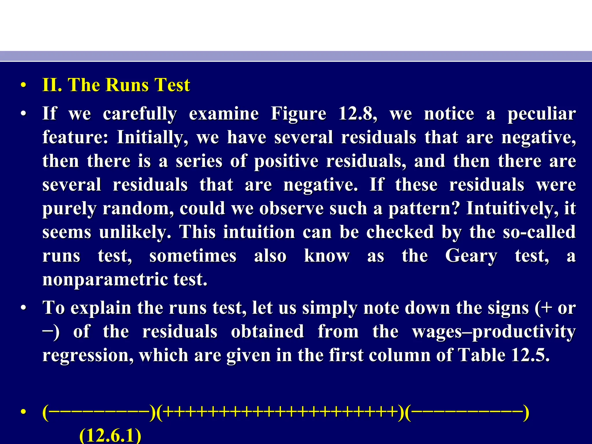 • II. The Runs Test
• If we carefully examine Figure 12.8, we notice a peculiar
feature: Initially, we have several residuals that are negative,
then there is a series of positive residuals, and then there are
several residuals that are negative. If these residuals were
purely random, could we observe such a pattern? Intuitively, it
seems unlikely. This intuition can be checked by the so-called
runs test, sometimes also know as the Geary test, a
nonparametric test.
• To explain the runs test, let us simply note down the signs (+ or
−) of the residuals obtained from the wages–productivity
regression, which are given in the first column of Table 12.5.
• (−−−−−−−−−)(+++++++++++++++++++++)(−−−−−−−−−−)
(12.6.1)
 