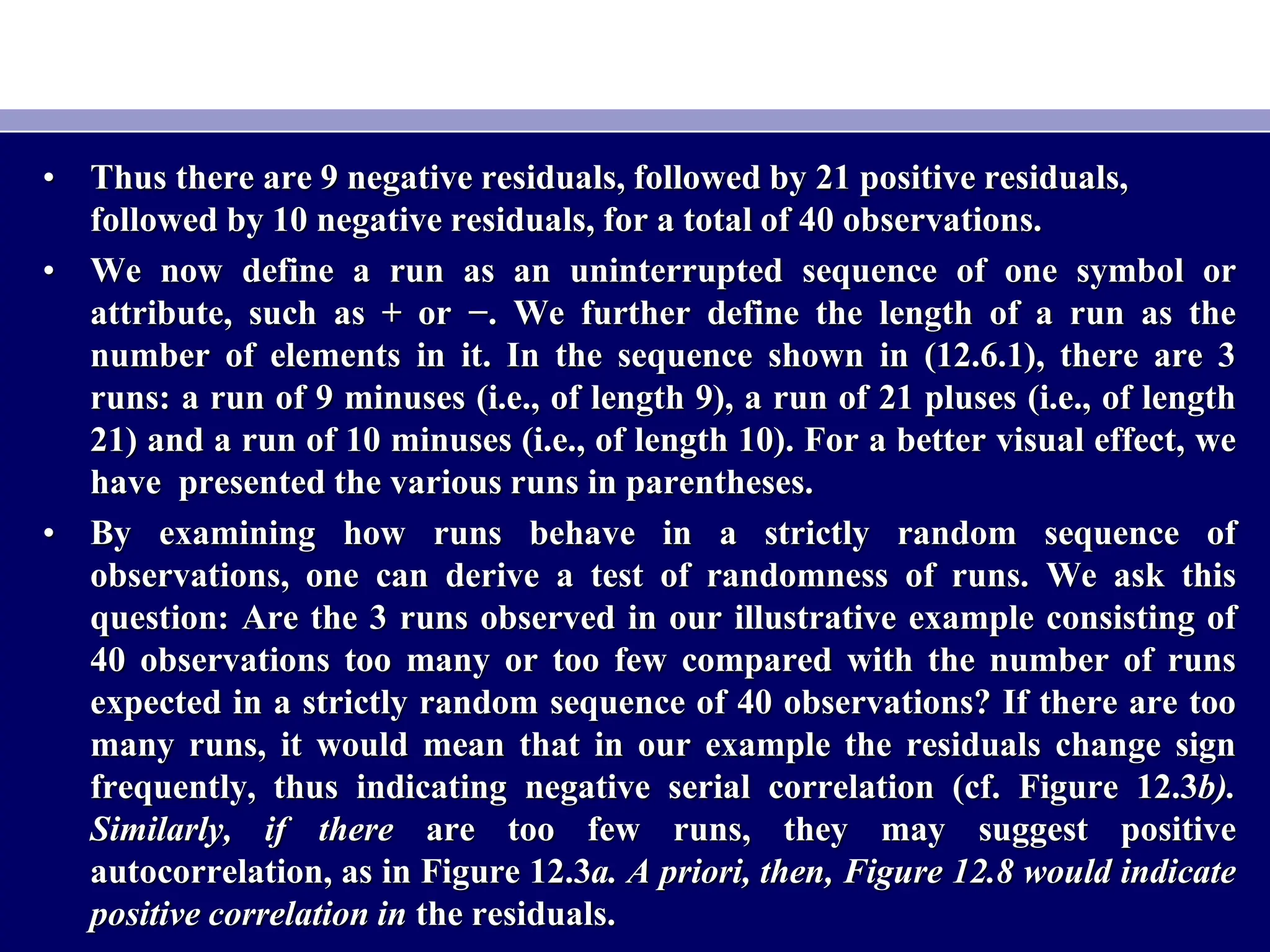 • Thus there are 9 negative residuals, followed by 21 positive residuals,
followed by 10 negative residuals, for a total of 40 observations.
• We now define a run as an uninterrupted sequence of one symbol or
attribute, such as + or −. We further define the length of a run as the
number of elements in it. In the sequence shown in (12.6.1), there are 3
runs: a run of 9 minuses (i.e., of length 9), a run of 21 pluses (i.e., of length
21) and a run of 10 minuses (i.e., of length 10). For a better visual effect, we
have presented the various runs in parentheses.
• By examining how runs behave in a strictly random sequence of
observations, one can derive a test of randomness of runs. We ask this
question: Are the 3 runs observed in our illustrative example consisting of
40 observations too many or too few compared with the number of runs
expected in a strictly random sequence of 40 observations? If there are too
many runs, it would mean that in our example the residuals change sign
frequently, thus indicating negative serial correlation (cf. Figure 12.3b).
Similarly, if there are too few runs, they may suggest positive
autocorrelation, as in Figure 12.3a. A priori, then, Figure 12.8 would indicate
positive correlation in the residuals.
 