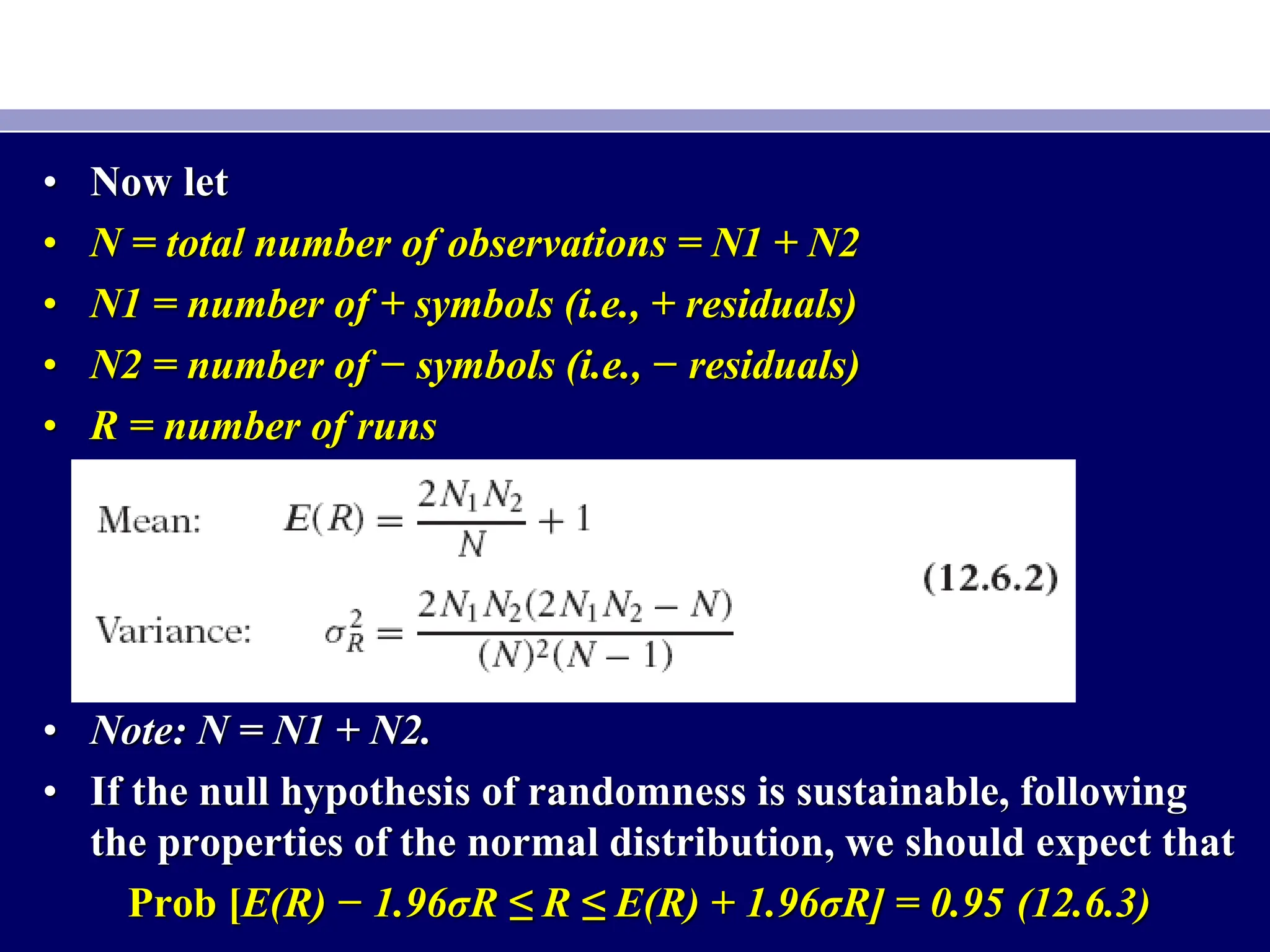 • Now let
• N = total number of observations = N1 + N2
• N1 = number of + symbols (i.e., + residuals)
• N2 = number of − symbols (i.e., − residuals)
• R = number of runs
• Note: N = N1 + N2.
• If the null hypothesis of randomness is sustainable, following
the properties of the normal distribution, we should expect that
Prob [E(R) − 1.96σR ≤ R ≤ E(R) + 1.96σR] = 0.95 (12.6.3)
 