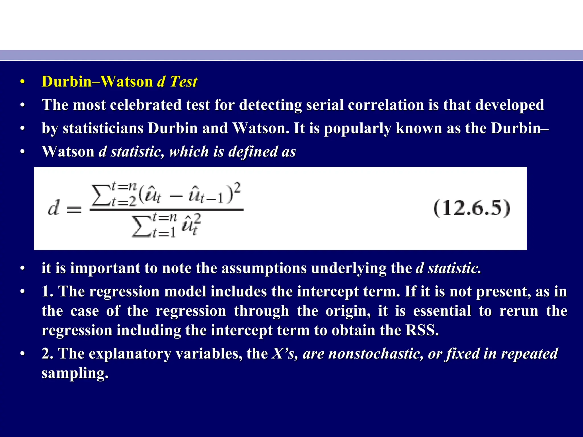 • Durbin–Watson d Test
• The most celebrated test for detecting serial correlation is that developed
• by statisticians Durbin and Watson. It is popularly known as the Durbin–
• Watson d statistic, which is defined as
• it is important to note the assumptions underlying the d statistic.
• 1. The regression model includes the intercept term. If it is not present, as in
the case of the regression through the origin, it is essential to rerun the
regression including the intercept term to obtain the RSS.
• 2. The explanatory variables, the X’s, are nonstochastic, or fixed in repeated
sampling.
 