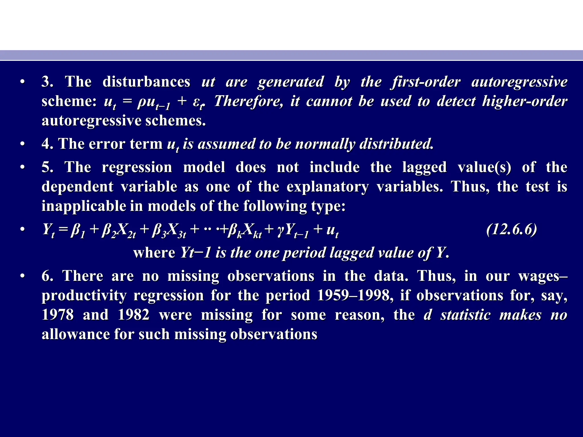 • 3. The disturbances ut are generated by the first-order autoregressive
scheme: ut = ρut−1 + εt. Therefore, it cannot be used to detect higher-order
autoregressive schemes.
• 4. The error term ut is assumed to be normally distributed.
• 5. The regression model does not include the lagged value(s) of the
dependent variable as one of the explanatory variables. Thus, the test is
inapplicable in models of the following type:
• Yt = β1 + β2X2t + β3X3t + ·· ·+βkXkt + γYt−1 + ut (12.6.6)
where Yt−1 is the one period lagged value of Y.
• 6. There are no missing observations in the data. Thus, in our wages–
productivity regression for the period 1959–1998, if observations for, say,
1978 and 1982 were missing for some reason, the d statistic makes no
allowance for such missing observations
 