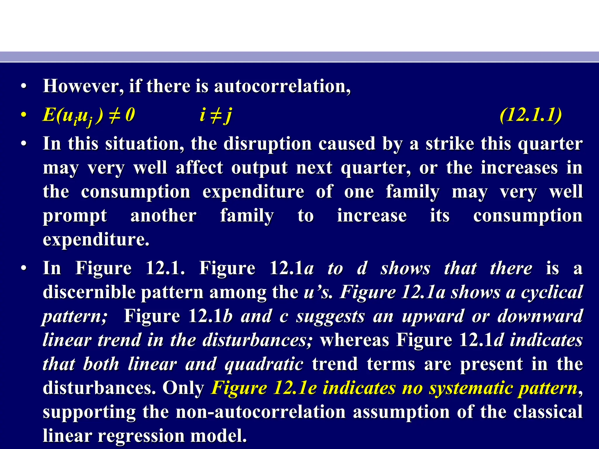 • However, if there is autocorrelation,
• E(uiuj ) ≠ 0 i ≠ j (12.1.1)
• In this situation, the disruption caused by a strike this quarter
may very well affect output next quarter, or the increases in
the consumption expenditure of one family may very well
prompt another family to increase its consumption
expenditure.
• In Figure 12.1. Figure 12.1a to d shows that there is a
discernible pattern among the u’s. Figure 12.1a shows a cyclical
pattern; Figure 12.1b and c suggests an upward or downward
linear trend in the disturbances; whereas Figure 12.1d indicates
that both linear and quadratic trend terms are present in the
disturbances. Only Figure 12.1e indicates no systematic pattern,
supporting the non-autocorrelation assumption of the classical
linear regression model.
 
