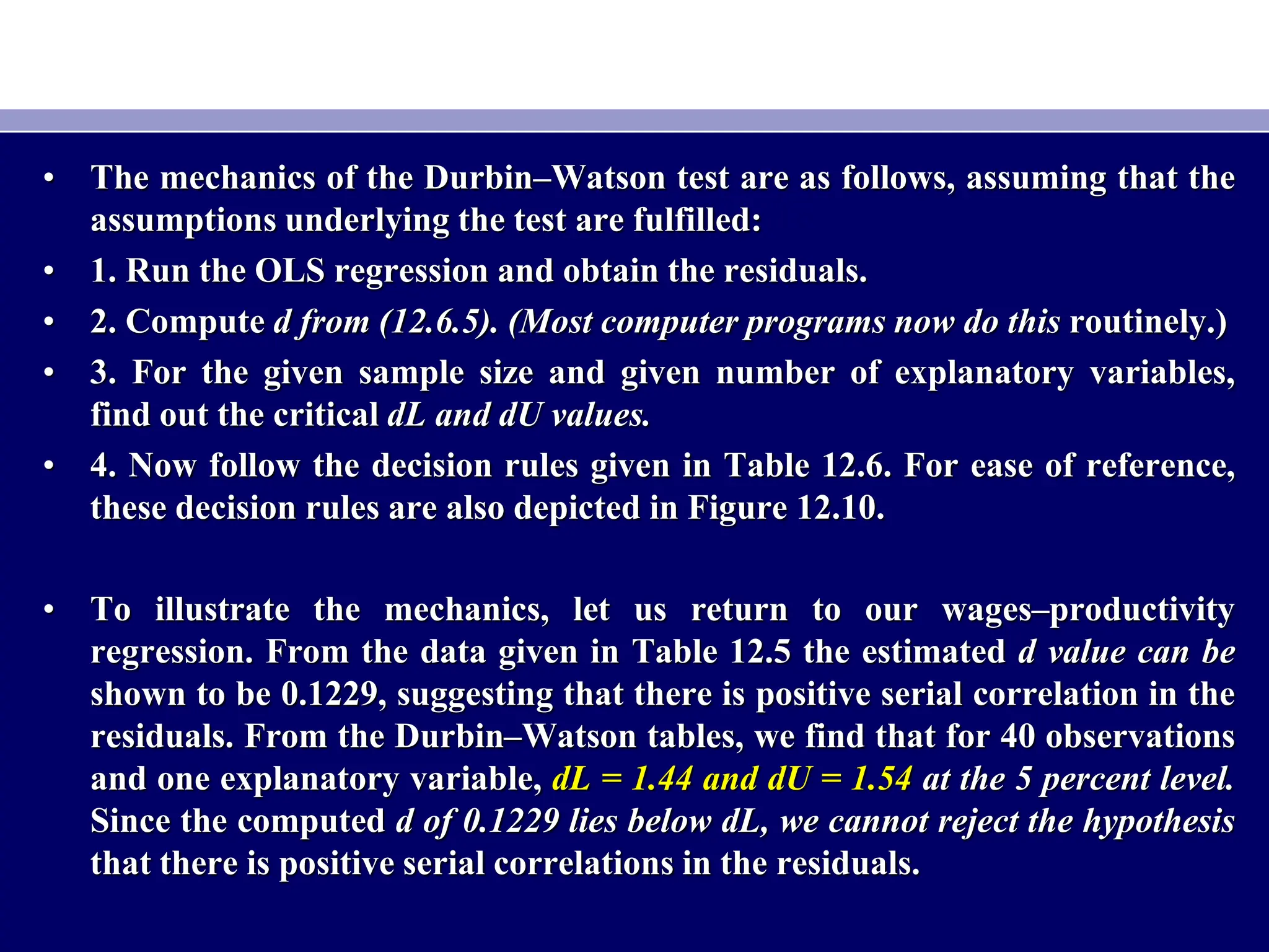 • The mechanics of the Durbin–Watson test are as follows, assuming that the
assumptions underlying the test are fulfilled:
• 1. Run the OLS regression and obtain the residuals.
• 2. Compute d from (12.6.5). (Most computer programs now do this routinely.)
• 3. For the given sample size and given number of explanatory variables,
find out the critical dL and dU values.
• 4. Now follow the decision rules given in Table 12.6. For ease of reference,
these decision rules are also depicted in Figure 12.10.
• To illustrate the mechanics, let us return to our wages–productivity
regression. From the data given in Table 12.5 the estimated d value can be
shown to be 0.1229, suggesting that there is positive serial correlation in the
residuals. From the Durbin–Watson tables, we find that for 40 observations
and one explanatory variable, dL = 1.44 and dU = 1.54 at the 5 percent level.
Since the computed d of 0.1229 lies below dL, we cannot reject the hypothesis
that there is positive serial correlations in the residuals.
 