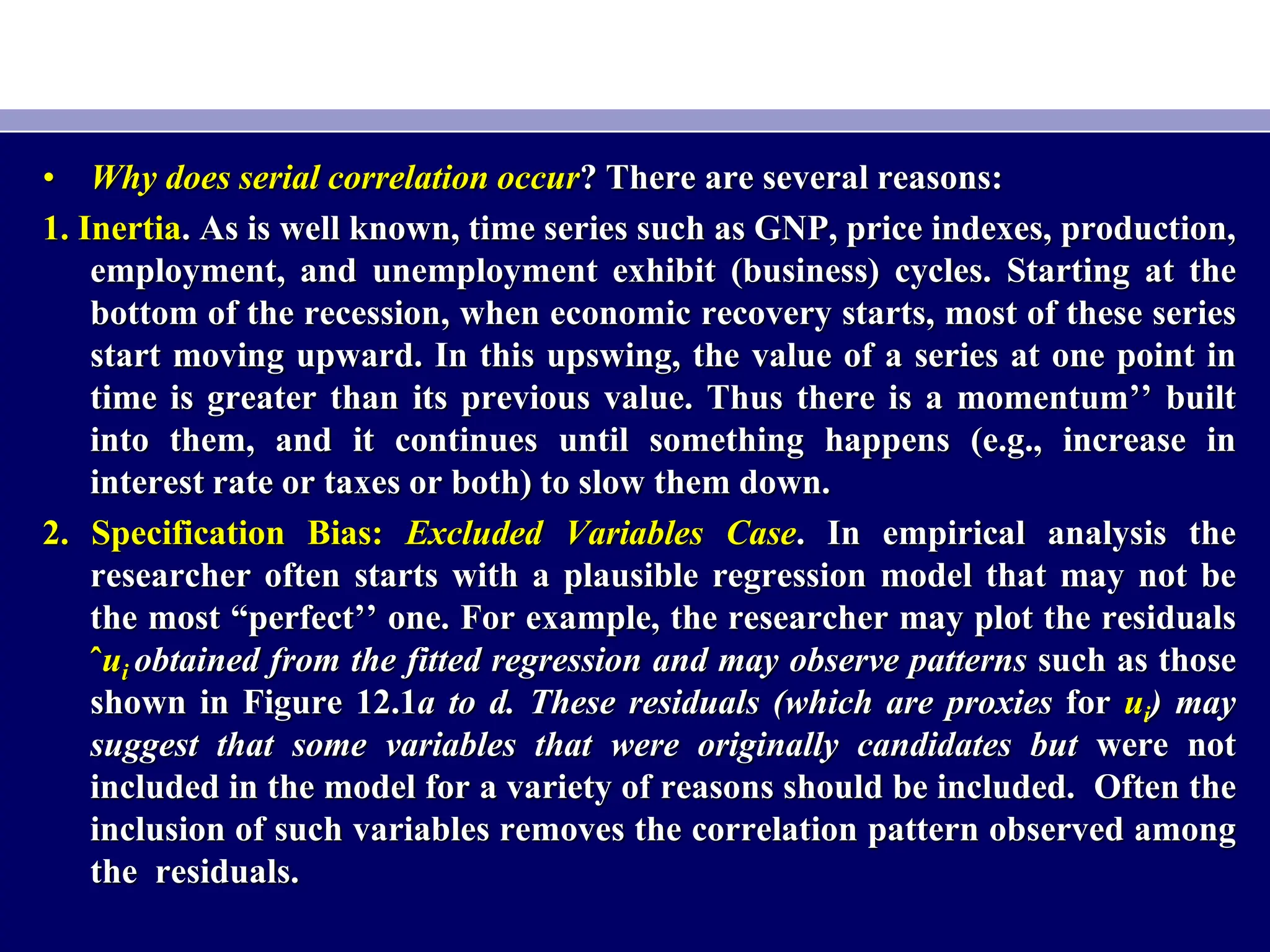 • Why does serial correlation occur? There are several reasons:
1. Inertia. As is well known, time series such as GNP, price indexes, production,
employment, and unemployment exhibit (business) cycles. Starting at the
bottom of the recession, when economic recovery starts, most of these series
start moving upward. In this upswing, the value of a series at one point in
time is greater than its previous value. Thus there is a momentum’’ built
into them, and it continues until something happens (e.g., increase in
interest rate or taxes or both) to slow them down.
2. Specification Bias: Excluded Variables Case. In empirical analysis the
researcher often starts with a plausible regression model that may not be
the most “perfect’’ one. For example, the researcher may plot the residuals
ˆui obtained from the fitted regression and may observe patterns such as those
shown in Figure 12.1a to d. These residuals (which are proxies for ui) may
suggest that some variables that were originally candidates but were not
included in the model for a variety of reasons should be included. Often the
inclusion of such variables removes the correlation pattern observed among
the residuals.
 