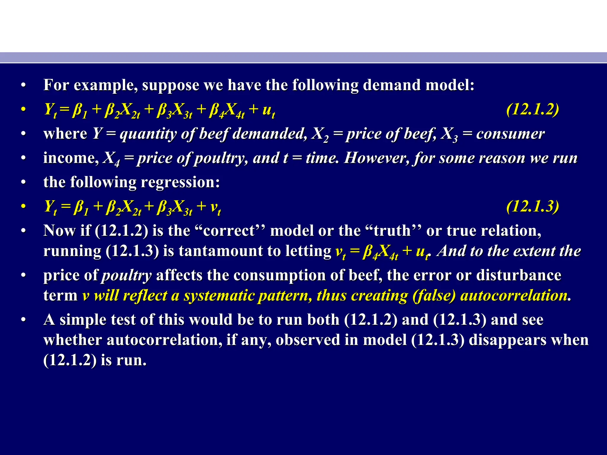 • For example, suppose we have the following demand model:
• Yt = β1 + β2X2t + β3X3t + β4X4t + ut (12.1.2)
• where Y = quantity of beef demanded, X2 = price of beef, X3 = consumer
• income, X4 = price of poultry, and t = time. However, for some reason we run
• the following regression:
• Yt = β1 + β2X2t + β3X3t + vt (12.1.3)
• Now if (12.1.2) is the “correct’’ model or the “truth’’ or true relation,
running (12.1.3) is tantamount to letting vt = β4X4t + ut. And to the extent the
• price of poultry affects the consumption of beef, the error or disturbance
term v will reflect a systematic pattern, thus creating (false) autocorrelation.
• A simple test of this would be to run both (12.1.2) and (12.1.3) and see
whether autocorrelation, if any, observed in model (12.1.3) disappears when
(12.1.2) is run.
 