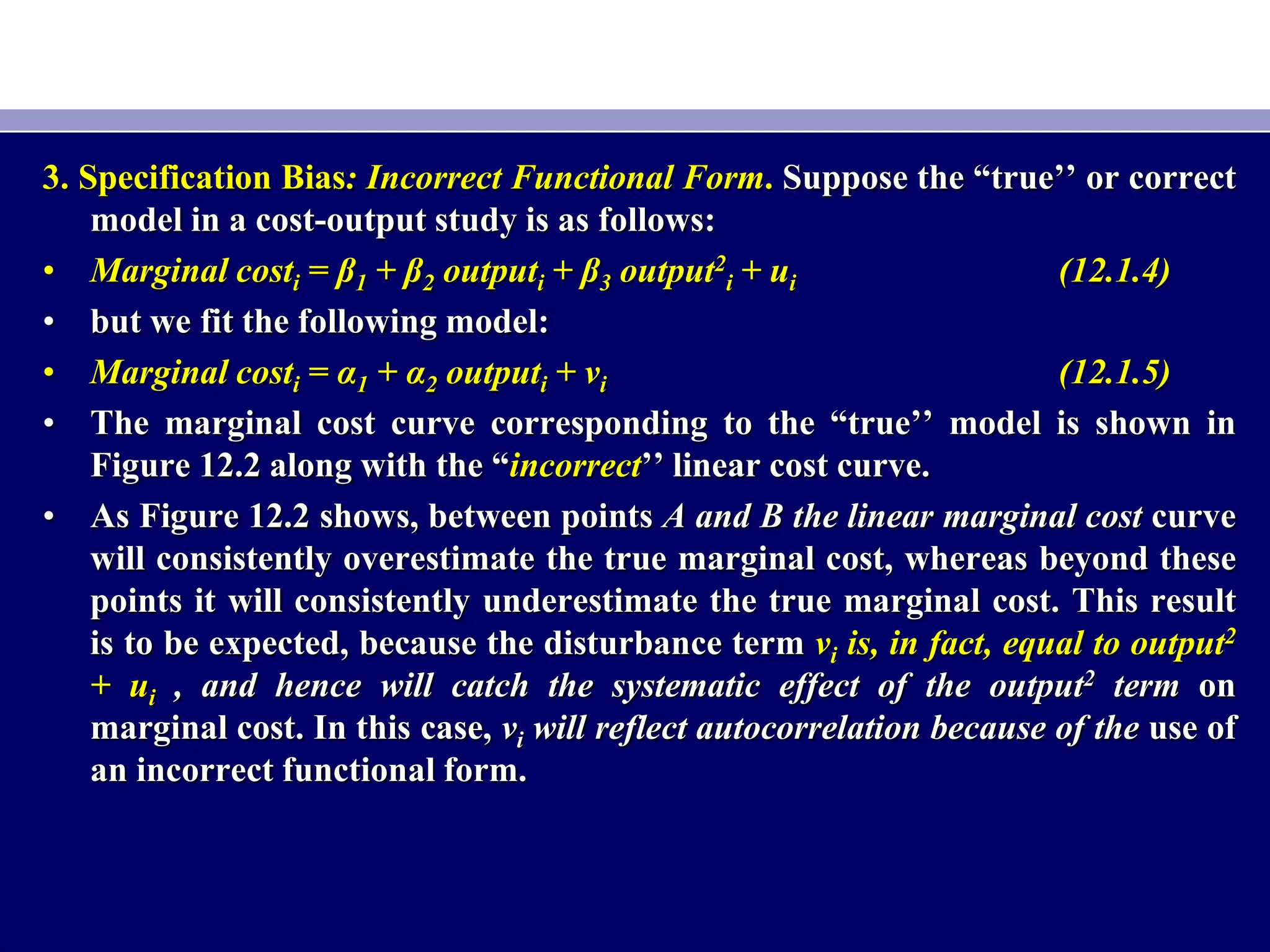 3. Specification Bias: Incorrect Functional Form. Suppose the “true’’ or correct
model in a cost-output study is as follows:
• Marginal costi = β1 + β2 outputi + β3 output2
i + ui (12.1.4)
• but we fit the following model:
• Marginal costi = α1 + α2 outputi + vi (12.1.5)
• The marginal cost curve corresponding to the “true’’ model is shown in
Figure 12.2 along with the “incorrect’’ linear cost curve.
• As Figure 12.2 shows, between points A and B the linear marginal cost curve
will consistently overestimate the true marginal cost, whereas beyond these
points it will consistently underestimate the true marginal cost. This result
is to be expected, because the disturbance term vi is, in fact, equal to output2
+ ui , and hence will catch the systematic effect of the output2 term on
marginal cost. In this case, vi will reflect autocorrelation because of the use of
an incorrect functional form.
 