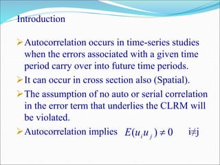 Introduction
Autocorrelation occurs in time-series studies
when the errors associated with a given time
period carry over into future time periods.
It can occur in cross section also (Spatial).
The assumption of no auto or serial correlation
in the error term that underlies the CLRM will
be violated.
Autocorrelation implies i≠j0)( jiuuE
 