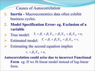 Causes of Autocorrelation
1. Inertia - Macroeconomics data often exhibit
business cycles.
2. Model Specification Error- eg. Exclusion of a
variable
 True model:
 Estimated model:
 Estimating the second equation implies
Autocorrelation could arise due to incorrect Functional
Form eg. If we fit linear model instead of log-linear
form.
ttttt uXXXY  4433221 
tttt vXXY  33221 
ttt uXv  44
 