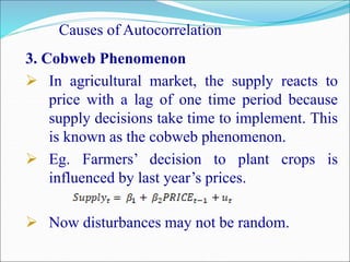 Causes of Autocorrelation
3. Cobweb Phenomenon
 In agricultural market, the supply reacts to
price with a lag of one time period because
supply decisions take time to implement. This
is known as the cobweb phenomenon.
 Eg. Farmers’ decision to plant crops is
influenced by last year’s prices.
 Now disturbances may not be random.
 