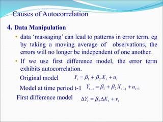 Causes of Autocorrelation
4. Data Manipulation
• data ‘massaging’ can lead to patterns in error term. eg
by taking a moving average of observations, the
errors will no longer be independent of one another.
• If we use first difference model, the error term
exhibits autocorrelation.
Original model
Model at time period t-1
First difference model
ttt uXY  21 
11211 
 ttt uXY 
ttt vXY  2
 