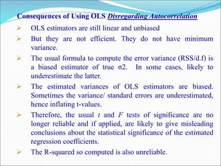 Consequences of Using OLS Disregarding Autocorrelation
 OLS estimators are still linear and unbiased
 But they are not efficient. They do not have minimum
variance.
 The usual formula to compute the error variance (RSS/d.f) is
a biased estimator of true σ2. In some cases, likely to
underestimate the latter.
 The estimated variances of OLS estimators are biased.
Sometimes the variance/ standard errors are underestimated,
hence inflating t-values.
 Therefore, the usual t and F tests of significance are no
longer reliable and if applied, are likely to give misleading
conclusions about the statistical significance of the estimated
regression coefficients.
 The R-squared so computed is also unreliable.
 