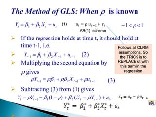 If the regression holds at time t, it should hold at
time t-1, i.e.
 (2)
 Multiplying the second equation by
 gives
(3)
 Subtracting (3) from (1) gives
t
11211   ttt uXY 
11211 
 ttt uXY 
  
)()1( 1211 tttt XXpYY
ttt uXY  21  11  
AR(1) scheme
Follows all CLRM
assumptions. So
the TRICK is to
REPLACE ut with
this term in the
regression
(1)
 