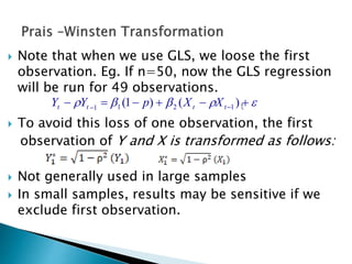  Note that when we use GLS, we loose the first
observation. Eg. If n=50, now the GLS regression
will be run for 49 observations.
t
 To avoid this loss of one observation, the first
observation of Y and X is transformed as follows:
 Not generally used in large samples
 In small samples, results may be sensitive if we
exclude first observation.
  
)()1( 1211 tttt XXpYY
 