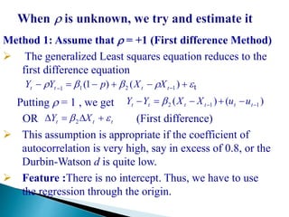 Method 1: Assume that  = +1 (First difference Method)
 The generalized Least squares equation reduces to the
first difference equation
t
Putting  = 1 , we get
OR (First difference)
 This assumption is appropriate if the coefficient of
autocorrelation is very high, say in excess of 0.8, or the
Durbin-Watson d is quite low.
 Feature :There is no intercept. Thus, we have to use
the regression through the origin.
)()( 112   tttttt uuXXYY 
ttt XY   2
  
)()1( 1211 tttt XXpYY
 