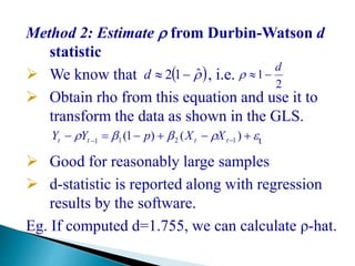 Method 2: Estimate  from Durbin-Watson d
statistic
 We know that , i.e.
 Obtain rho from this equation and use it to
transform the data as shown in the GLS.
t
 Good for reasonably large samples
 d-statistic is reported along with regression
results by the software.
Eg. If computed d=1.755, we can calculate ρ-hat.
2
1
d
 ˆ12 d
  
)()1( 1211 tttt XXpYY
 