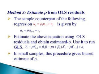 Method 3: Estimate  from OLS residuals
 The sample counterpart of the following
regression is given by
 Estimate the above equation using OLS
residuals and obtain estimated-ρ. Use it to run
GLS. t
 In small samples, this procedure gives biased
estimate of ρ.
ttt uu  11
ttt vuu  1
ˆ.ˆˆ 
  
)()1( 1211 tttt XXpYY
 