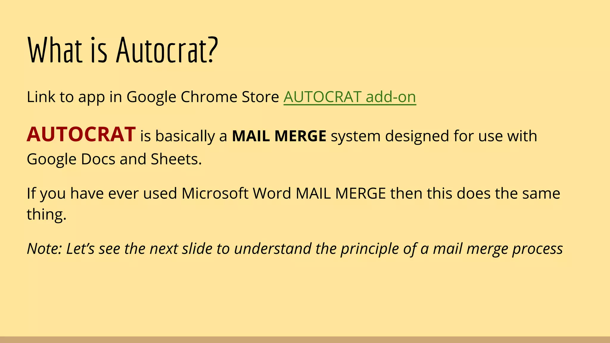 What is Autocrat?
Link to app in Google Chrome Store AUTOCRAT add-on
AUTOCRAT is basically a MAIL MERGE system designed for use with
Google Docs and Sheets.
If you have ever used Microsoft Word MAIL MERGE then this does the same
thing.
Note: Let’s see the next slide to understand the principle of a mail merge process
 