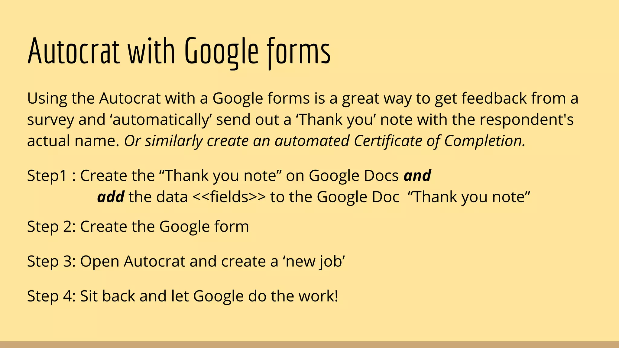 Autocrat with Google forms
Using the Autocrat with a Google forms is a great way to get feedback from a
survey and ‘automatically’ send out a ‘Thank you’ note with the respondent's
actual name. Or similarly create an automated Certificate of Completion.
Step1 : Create the “Thank you note” on Google Docs and
add the data <<fields>> to the Google Doc “Thank you note”
Step 2: Create the Google form
Step 3: Open Autocrat and create a ‘new job’
Step 4: Sit back and let Google do the work!
 