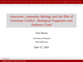 Research Question Theory and Hypotheses Results and Analysis Conclusion Additional Slides Relevance Research Design
Autocratic Leadership Ideology and the Risk of
Interstate Conflict: Ideological Supporters and
Audience Costs
Tom Hanna
University of Houston
tlhanna@uh.edu
April 17, 2021
Tom Hanna University of Houston
Ideology, Audience Costs, Conflict Risk
 