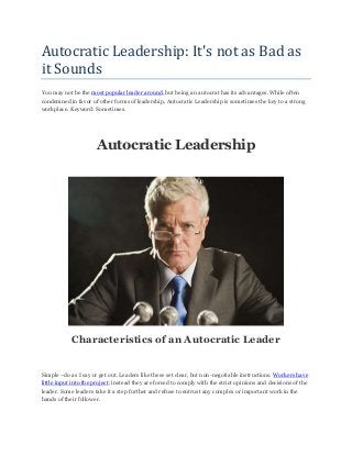 Autocratic Leadership: It's not as Bad as
it Sounds
You may not be the most popular leader around, but being an autocrat has its advantages. While often
condemned in favor of other forms of leadership, Autocratic Leadership is sometimes the key to a strong
workplace. Keyword: Sometimes.
Autocratic Leadership
Characteristics of an Autocratic Leader
Simple –do as I say or get out. Leaders like these set clear, but non-negotiable instructions. Workers have
little input into the project; instead they are forced to comply with the strict opinions and decisions of the
leader. Some leaders take it a step further and refuse to entrust any complex or important work in the
hands of their follower.
 