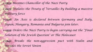 1933: Becomes Chancellor of the Nazi Party
1935: Violates the Treaty of Versailles by building a massive
military force
1936: An Axis is declared between Germany and Italy,
Japan, Hungary, Romania and Bulgaria join later.
1939: Orders the Nazi Party to begin carrying out the "Final
Solution of the Jewish Question" or The Holocaust
1941: Breaks the non-aggression pact with Stalin and
invades the Soviet Union
 