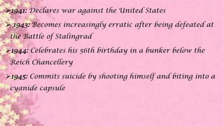 1941: Declares war against the United States
 1943: Becomes increasingly erratic after being defeated at
the Battle of Stalingrad
1944: Celebrates his 56th birthday in a bunker below the
Reich Chancellery
1945: Commits suicide by shooting himself and biting into a
cyanide capsule
 