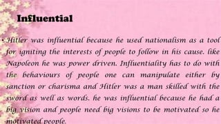 Influential
• Hitler was influential because he used nationalism as a tool
for igniting the interests of people to follow in his cause. like
Napoleon he was power driven. Influentiality has to do with
the behaviours of people one can manipulate either by
sanction or charisma and Hitler was a man skilled with the
sword as well as words. he was influential because he had a
big vision and people need big visions to be motivated so he
motivated people.
 