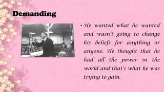 Demanding
• He wanted what he wanted
and wasn’t going to change
his beliefs for anything or
anyone. He thought that he
had all the power in the
world and that’s what he was
trying to gain.
 