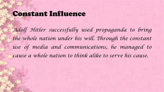 Constant Influence
Adolf Hitler successfully used propaganda to bring
the whole nation under his will. Through the constant
use of media and communications, he managed to
cause a whole nation to think alike to serve his cause.
 
