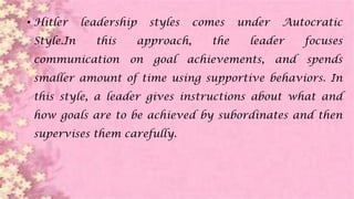 • Hitler leadership styles comes under Autocratic
Style.In this approach, the leader focuses
communication on goal achievements, and spends
smaller amount of time using supportive behaviors. In
this style, a leader gives instructions about what and
how goals are to be achieved by subordinates and then
supervises them carefully.
 
