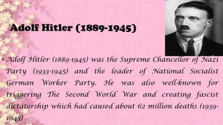Adolf Hitler (1889-1945)
• Adolf Hitler (1889-1945) was the Supreme Chancellor of Nazi
Party (1933-1945) and the leader of National Socialist
German Worker Party. He was also well-known for
triggering The Second World War and creating fascist
dictatorship which had caused about 62 million deaths (1939-
1945)
 
