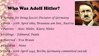 Who Was Adolf Hitler?
Famous for being fascist Dictator of Germany
Born – 20th April 1889, Braunau am Inn, Austria
Parents – Alois Hitler, Klara Hitler
Siblings – Edmund, Paula
Married – Eva Braun
Children – None
Died – 30th April 1945, Berlin, Germany committed suicide
 