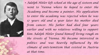 • Adolph Hitler left school at the age of sixteen and
went to Vienna where he hoped to enter the
Academy and become a painter. His application
to enter the academy was rejected when he was
17 years old and a year later his mother died
from cancer. His father had died four years
earlier and with no relatives willing to support
him Adolph Hitler found himself living rough on
the streets of Vienna. He became interested in
politics and was heavily influenced by the
climate of anti-Semitism that existed in Austria
at that time.
 