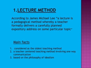 LECTURE METHODAccording to James Michael Lee “a lecture is a pedagogical method whereby a teacher formally delivers a carefully planned expository address on some particular topic”Main factsconsidered as the oldest teaching methoda teacher centered teaching method involving one way communicationbased on the philosophy of idealism