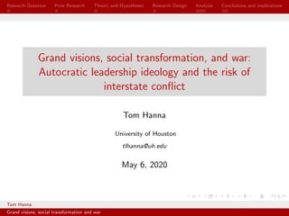 Research Question Prior Research Theory and Hypotheses Research Design Analysis Conclusions and implications
Grand visions, social transformation, and war:
Autocratic leadership ideology and the risk of
interstate conﬂict
Tom Hanna
University of Houston
tlhanna@uh.edu
May 6, 2020
Tom Hanna University of Houston
Grand visions, social transformation and war
 