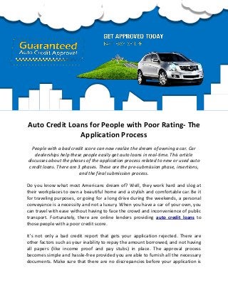 Auto Credit Loans for People with Poor Rating- The
Application Process
People with a bad credit score can now realize the dream of owning a car. Car
dealerships help these people easily get auto loans in real-time. This article
discusses about the phases of the application process related to new or used auto
credit loans. There are 3 phases. These are the pre-submission phase, insertions,
and the final submission process.
Do you know what most Americans dream of? Well, they work hard and slog at
their workplaces to own a beautiful home and a stylish and comfortable car. Be it
for traveling purposes, or going for a long drive during the weekends, a personal
conveyance is a necessity and not a luxury. When you have a car of your own, you
can travel with ease without having to face the crowd and inconvenience of public
transport. Fortunately, there are online lenders providing auto credit loans to
those people with a poor credit score.
It's not only a bad credit report that gets your application rejected. There are
other factors such as your inability to repay the amount borrowed, and not having
all papers (like income proof and pay stubs) in place. The approval process
becomes simple and hassle-free provided you are able to furnish all the necessary
documents. Make sure that there are no discrepancies before your application is
 