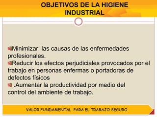 Minimizar las causas de las enfermedades
profesionales.
Reducir los efectos perjudiciales provocados por el
trabajo en personas enfermas o portadoras de
defectos físicos
.Aumentar la productividad por medio del
control del ambiente de trabajo.
OBJETIVOS DE LA HIGIENE
INDUSTRIAL
VALOR FUNDAMENTAL PARA EL TRABAJO SEGURO
 