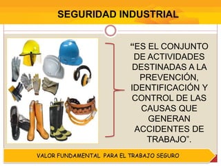 SEGURIDAD INDUSTRIAL
VALOR FUNDAMENTAL PARA EL TRABAJO SEGURO
“ES EL CONJUNTO
DE ACTIVIDADES
DESTINADAS A LA
PREVENCIÓN,
IDENTIFICACIÓN Y
CONTROL DE LAS
CAUSAS QUE
GENERAN
ACCIDENTES DE
TRABAJO”.
 