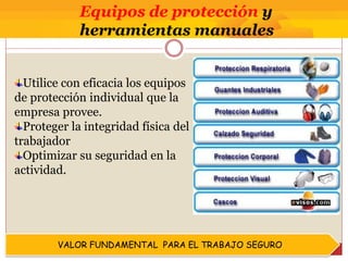 VALOR FUNDAMENTAL PARA EL TRABAJO SEGURO
Utilice con eficacia los equipos
de protección individual que la
empresa provee.
Proteger la integridad física del
trabajador
Optimizar su seguridad en la
actividad.
Equipos de protección y
herramientas manuales
 