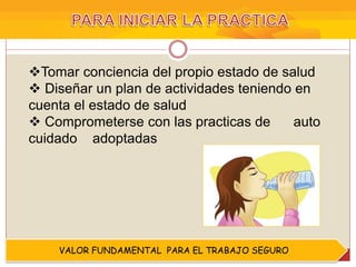 Tomar conciencia del propio estado de salud
 Diseñar un plan de actividades teniendo en
cuenta el estado de salud
 Comprometerse con las practicas de auto
cuidado adoptadas
VALOR FUNDAMENTAL PARA EL TRABAJO SEGURO
 
