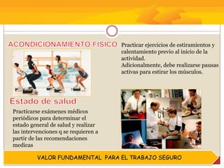 VALOR FUNDAMENTAL PARA EL TRABAJO SEGURO
Practicar ejercicios de estiramientos y
calentamiento previo al inicio de la
actividad.
Adicionalmente, debe realizarse pausas
activas para estirar los músculos.
Practicarse exámenes médicos
periódicos para determinar el
estado general de salud y realizar
las intervenciones q se requieren a
partir de las recomendaciones
medicas
 