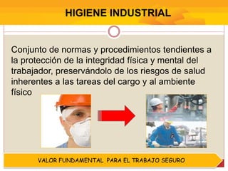 VALOR FUNDAMENTAL PARA EL TRABAJO SEGURO
Conjunto de normas y procedimientos tendientes a
la protección de la integridad física y mental del
trabajador, preservándolo de los riesgos de salud
inherentes a las tareas del cargo y al ambiente
físico
HIGIENE INDUSTRIAL
 