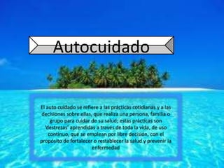 Autocuidado
El auto cuidado se refiere a las prácticas cotidianas y a las
decisiones sobre ellas, que realiza una persona, familia o
grupo para cuidar de su salud; estas prácticas son
‘destrezas’ aprendidas a través de toda la vida, de uso
continuo, que se emplean por libre decisión, con el
propósito de fortalecer o restablecer la salud y prevenir la
enfermedad