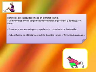 Beneficios del autocuidado físico en el metabolismo.
· Disminuye los niveles sanguíneos de colesterol, triglicéridos y ácidos grasos
libres.
· Previene el aumento de peso y ayuda en el tratamiento de la obesidad.
· Es beneficioso en el tratamiento de la diabetes y otras enfermedades crónicas.