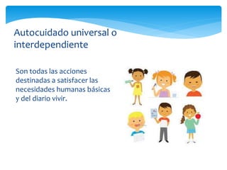 Son todas las acciones
destinadas a satisfacer las
necesidades humanas básicas
y del diario vivir.
Autocuidado universal o
interdependiente