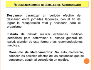 Descanso: garantizar un periodo efectivo de
descanso entre jornadas laborales, con el fin de
lograr la recuperación vital y necesaria para el
organismo.
Estado de Salud: realizar exámenes médicos
periódicos para determinar el estado general de
salud, atender de esta forma a las recomendaciones
médicas.
RECOMENDACIONES GENERALES DE AUTOCUIDADO
Consumo de Medicamentos: No auto medicarse,
conocer los posibles efectos de las sustancias que se
consumen, acudir al consejo de un medico.
 