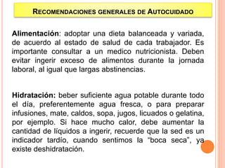 Alimentación: adoptar una dieta balanceada y variada,
de acuerdo al estado de salud de cada trabajador. Es
importante consultar a un medico nutricionista. Deben
evitar ingerir exceso de alimentos durante la jornada
laboral, al igual que largas abstinencias.
Hidratación: beber suficiente agua potable durante todo
el día, preferentemente agua fresca, o para preparar
infusiones, mate, caldos, sopa, jugos, licuados o gelatina,
por ejemplo. Si hace mucho calor, debe aumentar la
cantidad de líquidos a ingerir, recuerde que la sed es un
indicador tardío, cuando sentimos la “boca seca”, ya
existe deshidratación.
RECOMENDACIONES GENERALES DE AUTOCUIDADO
 