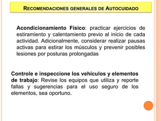 Acondicionamiento Físico: practicar ejercicios de
estiramiento y calentamiento previo al inicio de cada
actividad. Adicionalmente, considerar realizar pausas
activas para estirar los músculos y prevenir posibles
lesiones por posturas prolongadas
Controle e inspeccione los vehículos y elementos
de trabajo: Revise los equipos que utiliza y reporte
fallas y sugerencias para el uso seguro de los
elementos, sea oportuno.
RECOMENDACIONES GENERALES DE AUTOCUIDADO
 